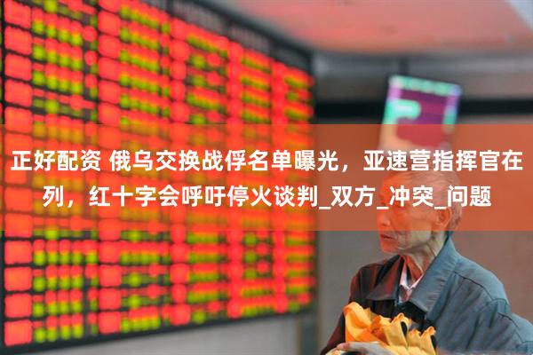 正好配资 俄乌交换战俘名单曝光，亚速营指挥官在列，红十字会呼吁停火谈判_双方_冲突_问题