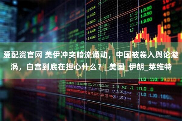 爱配资官网 美伊冲突暗流涌动，中国被卷入舆论漩涡，白宫到底在担心什么？_美国_伊朗_莱维特