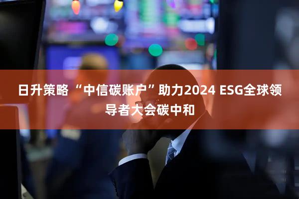 日升策略 “中信碳账户”助力2024 ESG全球领导者大会碳中和