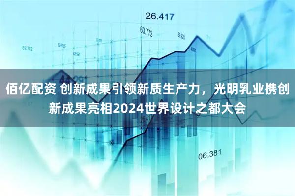 佰亿配资 创新成果引领新质生产力，光明乳业携创新成果亮相2024世界设计之都大会