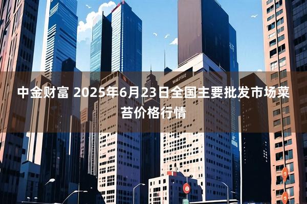 中金财富 2025年6月23日全国主要批发市场菜苔价格行情