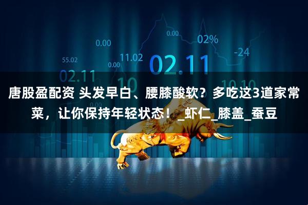 唐股盈配资 头发早白、腰膝酸软？多吃这3道家常菜，让你保持年轻状态！_虾仁_膝盖_蚕豆