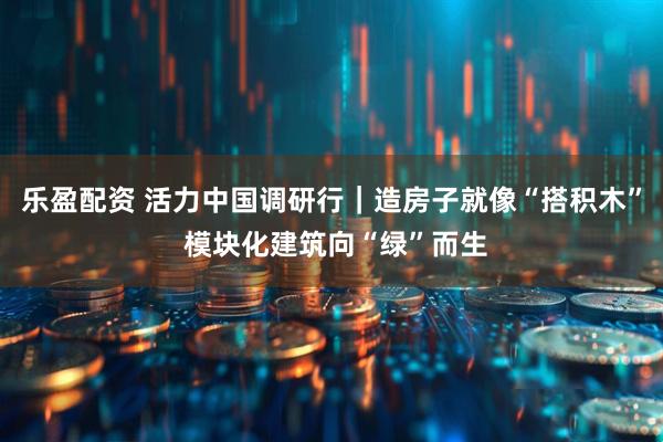 乐盈配资 活力中国调研行｜造房子就像“搭积木” 模块化建筑向“绿”而生