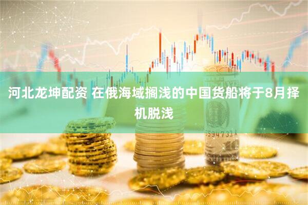 河北龙坤配资 在俄海域搁浅的中国货船将于8月择机脱浅