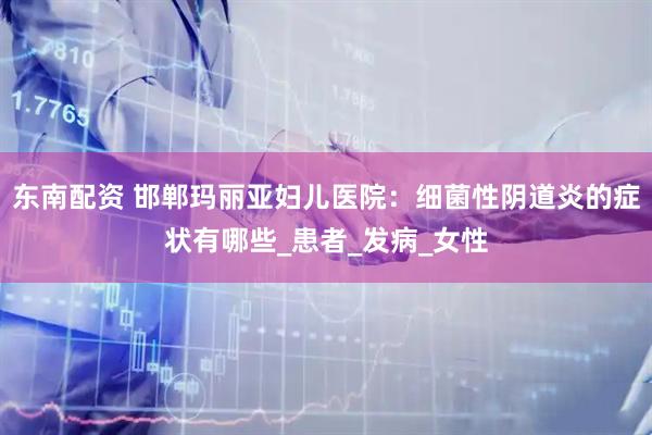 东南配资 邯郸玛丽亚妇儿医院：细菌性阴道炎的症状有哪些_患者_发病_女性