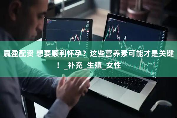 赢盈配资 想要顺利怀孕？这些营养素可能才是关键！_补充_生殖_女性