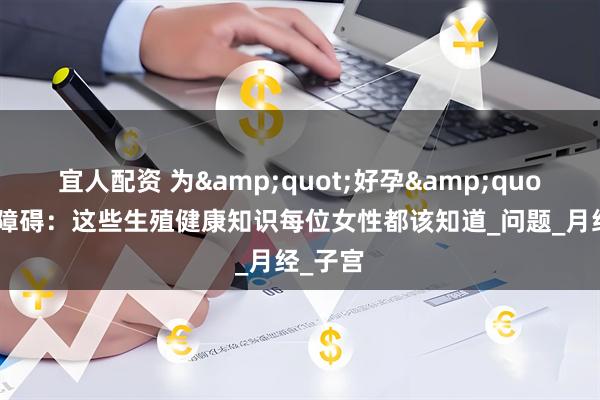 宜人配资 为&quot;好孕&quot;扫清障碍：这些生殖健康知识每位女性都该知道_问题_月经_子宫