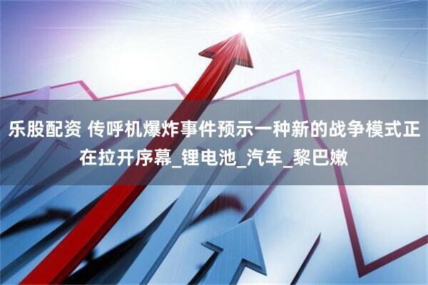 乐股配资 传呼机爆炸事件预示一种新的战争模式正在拉开序幕_锂电池_汽车_黎巴嫩