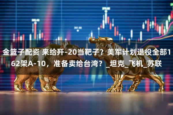 金篮子配资 来给歼-20当靶子？美军计划退役全部162架A-10，准备卖给台湾？_坦克_飞机_苏联
