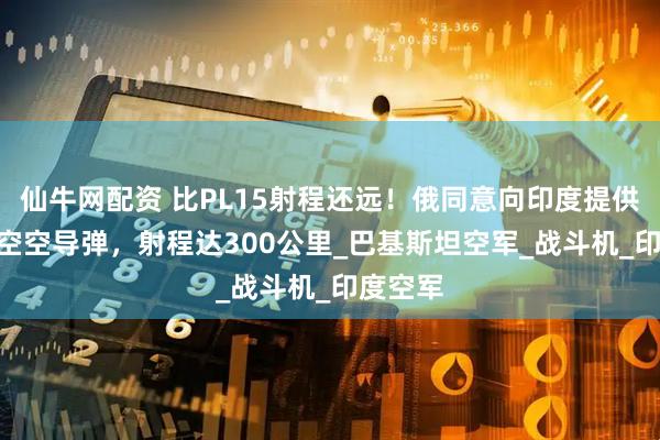 仙牛网配资 比PL15射程还远！俄同意向印度提供R37M空空导弹，射程达300公里_巴基斯坦空军_战斗机_印度空军