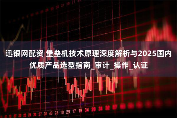 迅银网配资 堡垒机技术原理深度解析与2025国内优质产品选型指南_审计_操作_认证