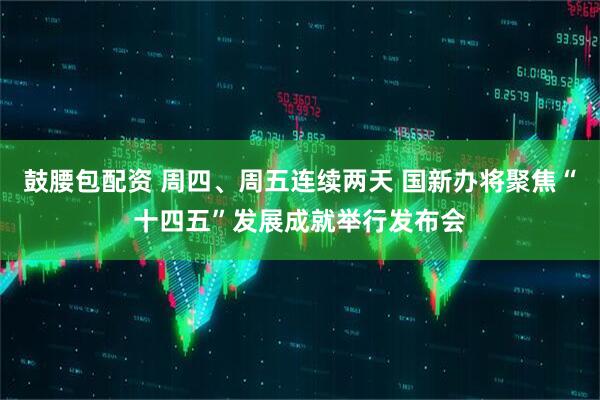 鼓腰包配资 周四、周五连续两天 国新办将聚焦“十四五”发展成就举行发布会