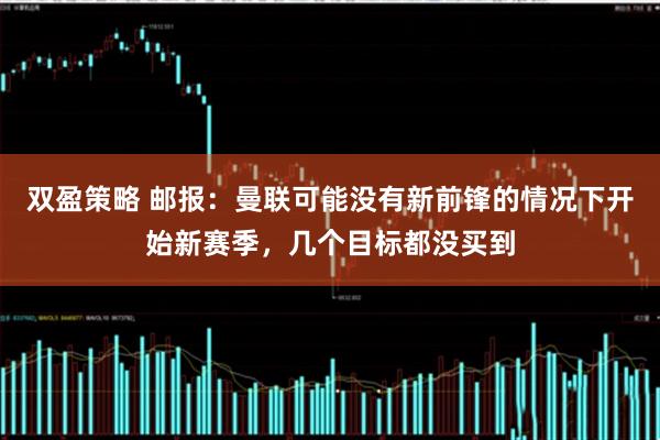 双盈策略 邮报：曼联可能没有新前锋的情况下开始新赛季，几个目标都没买到