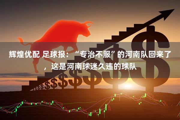 辉煌优配 足球报：“专治不服”的河南队回来了，这是河南球迷久违的球队