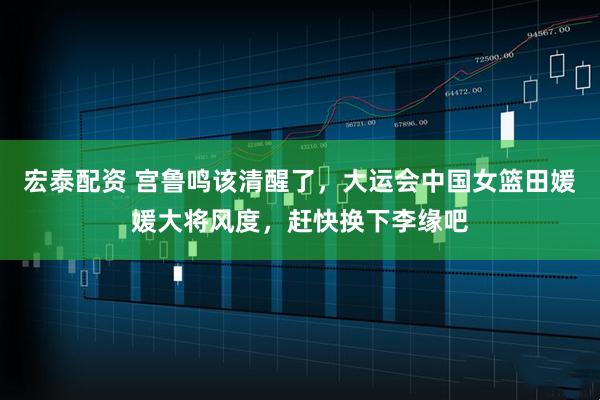 宏泰配资 宫鲁鸣该清醒了，大运会中国女篮田媛媛大将风度，赶快换下李缘吧