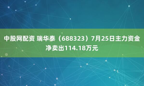 中股网配资 瑞华泰（688323）7月25日主力资金净卖出114.18万元