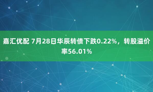 嘉汇优配 7月28日华辰转债下跌0.22%，转股溢价率56.01%