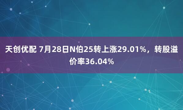 天创优配 7月28日N伯25转上涨29.01%，转股溢价率36.04%