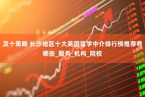 及十策略 长沙地区十大英国留学中介排行榜推荐有哪些_服务_机构_院校