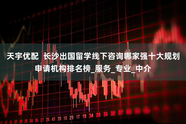 天宇优配  长沙出国留学线下咨询哪家强十大规划申请机构排名榜_服务_专业_中介
