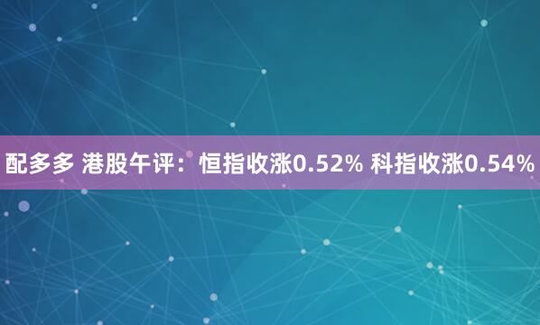 配多多 港股午评：恒指收涨0.52% 科指收涨0.54%