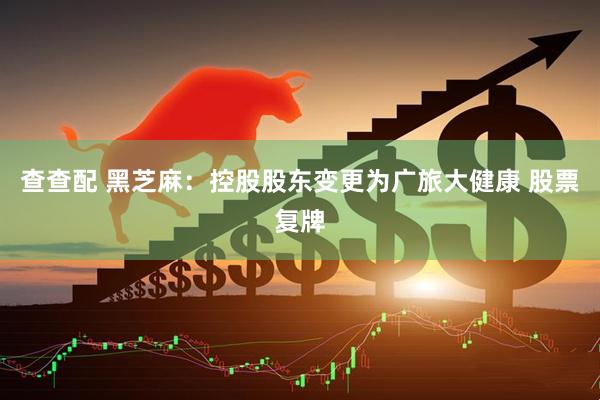 查查配 黑芝麻：控股股东变更为广旅大健康 股票复牌