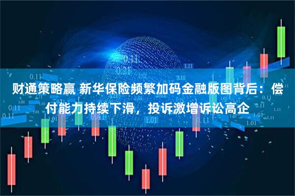 财通策略赢 新华保险频繁加码金融版图背后：偿付能力持续下滑，投诉激增诉讼高企