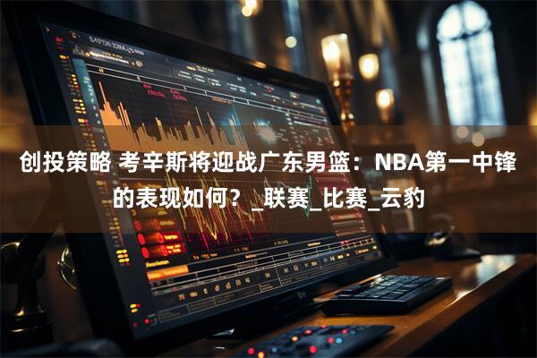 创投策略 考辛斯将迎战广东男篮：NBA第一中锋的表现如何？_联赛_比赛_云豹