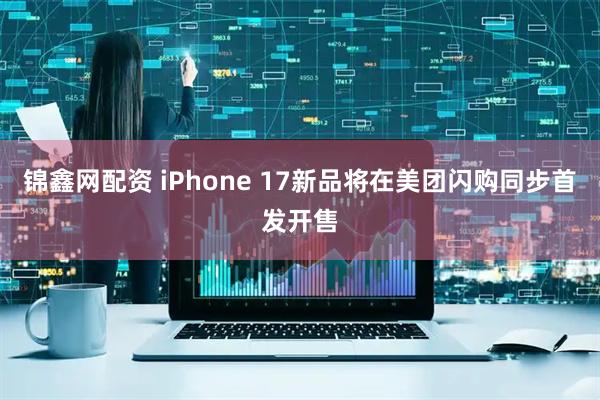 锦鑫网配资 iPhone 17新品将在美团闪购同步首发开售
