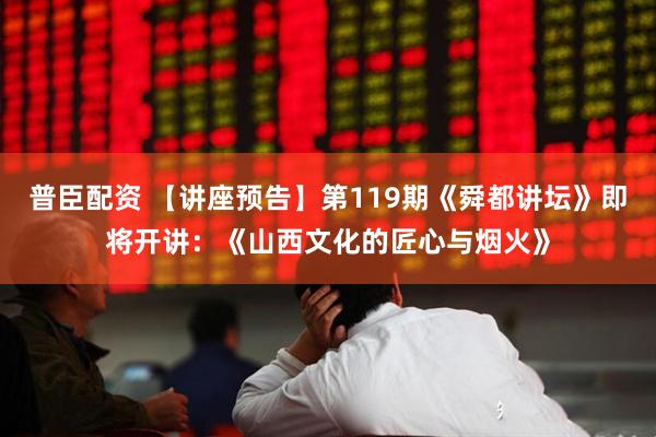普臣配资 【讲座预告】第119期《舜都讲坛》即将开讲：《山西文化的匠心与烟火》