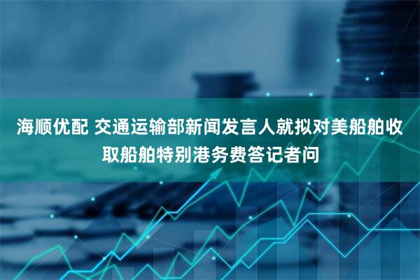 海顺优配 交通运输部新闻发言人就拟对美船舶收取船舶特别港务费答记者问