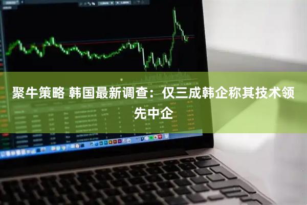 聚牛策略 韩国最新调查：仅三成韩企称其技术领先中企