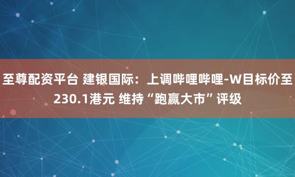 至尊配资平台 建银国际：上调哔哩哔哩-W目标价至230.1港元 维持“跑赢大市”评级