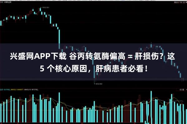 兴盛网APP下载 谷丙转氨酶偏高 = 肝损伤?这 5 个核心原因,肝病患者必看!
