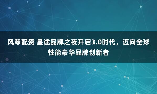 风琴配资 星途品牌之夜开启3.0时代，迈向全球性能豪华品牌创新者