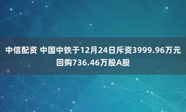 中信配资 中国中铁于12月24日斥资3999.96万元回购736.46万股A股