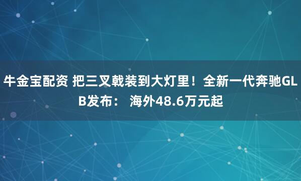 牛金宝配资 把三叉戟装到大灯里！全新一代奔驰GLB发布： 海外48.6万元起