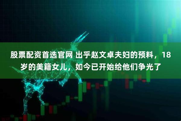 股票配资首选官网 出乎赵文卓夫妇的预料，18岁的美籍女儿，如今已开始给他们争光了