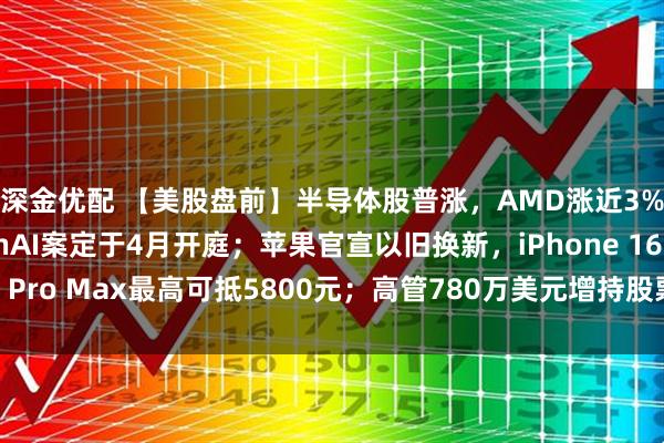深金优配 【美股盘前】半导体股普涨，AMD涨近3%；马斯克起诉OpenAI案定于4月开庭；苹果官宣以旧换新，iPhone 16 Pro Max最高可抵5800元；高管780万美元增持股票，美光科技涨超4%