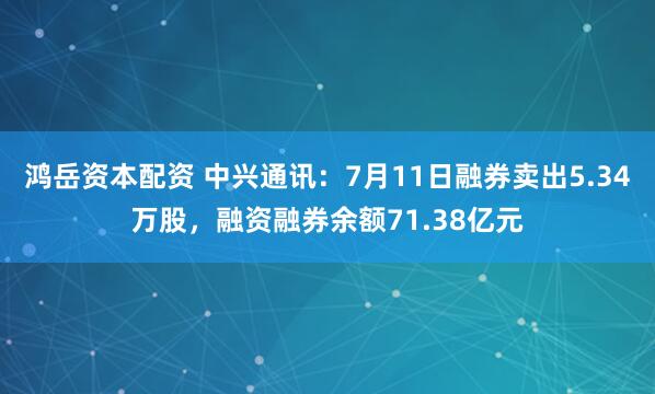 鸿岳资本配资 中兴通讯：7月11日融券卖出5.34万股，融资融券余额71.38亿元