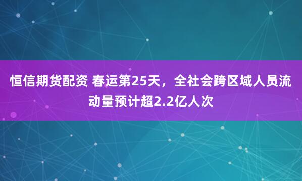 恒信期货配资 春运第25天，全社会跨区域人员流动量预计超2.2亿人次