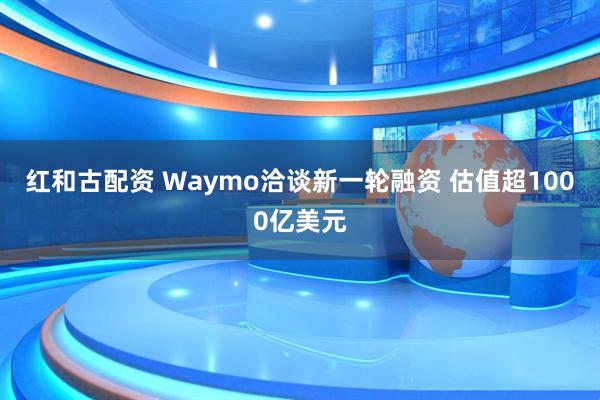 红和古配资 Waymo洽谈新一轮融资 估值超1000亿美元