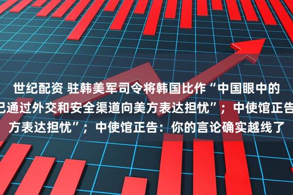 世纪配资 驻韩美军司令将韩国比作“中国眼中的一把匕首”，“韩政府已通过外交和安全渠道向美方表达担忧”；中使馆正告：你的言论确实越线了