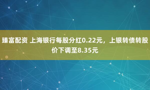 臻富配资 上海银行每股分红0.22元，上银转债转股价下调至8.35元