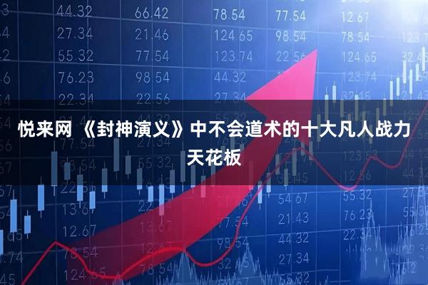 悦来网 《封神演义》中不会道术的十大凡人战力天花板