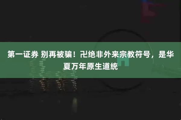 第一证券 别再被骗！卍绝非外来宗教符号，是华夏万年原生道统